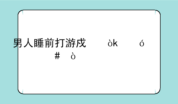 男人睡前打游戏会导致什么？