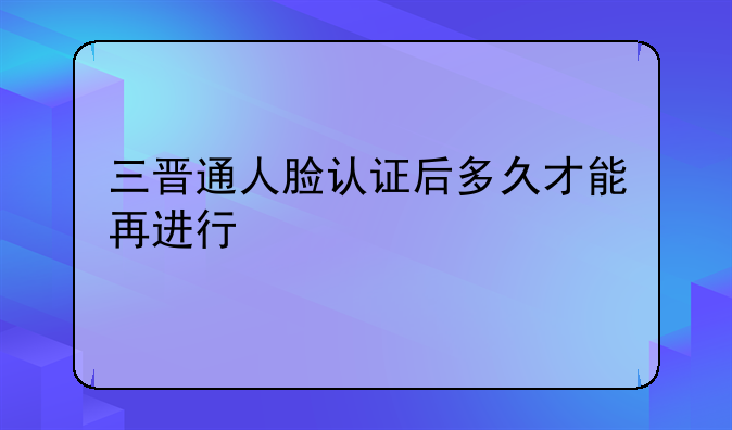 三晋通人脸认证后多久才能再进行