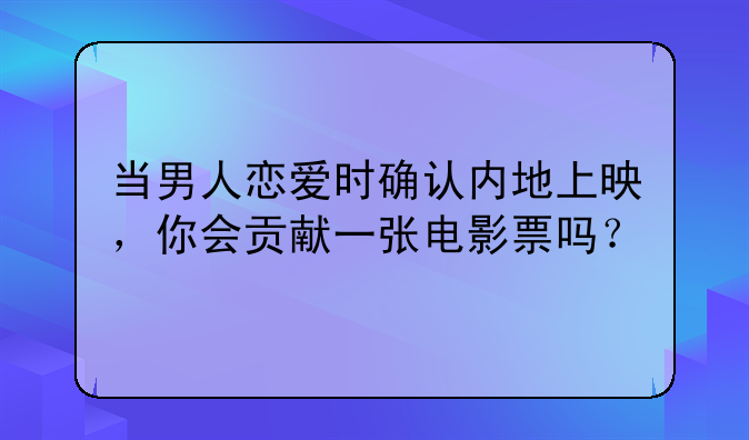 当男人恋爱时确认内地上映，你会贡献一张电影票吗？