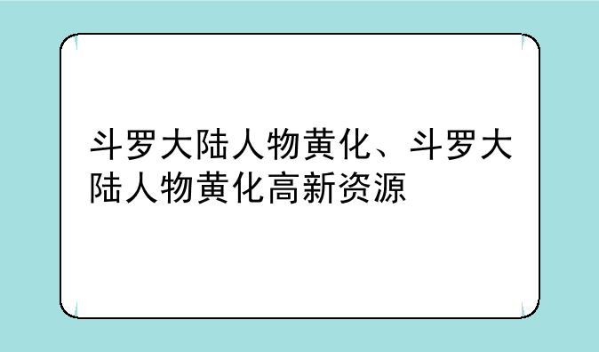 斗罗大陆人物黄化、斗罗大陆人物黄化高新资源