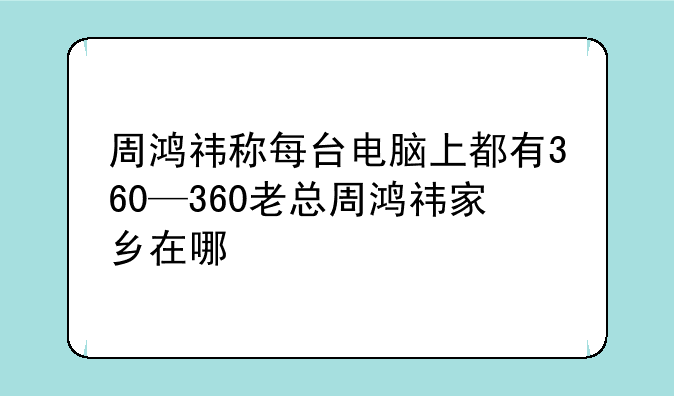 周鸿祎称每台电脑上都有360—360老总周鸿祎家乡在哪